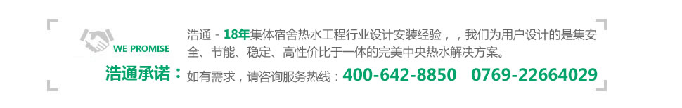 浩通 - 15年集體宿舍熱水工程行業設計安裝經驗,可以毫不夸張的說,我們能為用戶設計最安全、最節能、最穩定、最具性價比的中央熱水工程解決方案!咨詢熱線:400-642-8850 0769-22664029